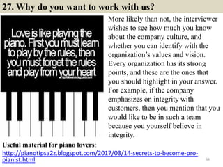 27. Why do you want to work with us?
Useful material for piano lovers:
http://pianotipsa2z.blogspot.com/2017/03/14-secrets-to-become-pro-
pianist.html 34
More likely than not, the interviewer
wishes to see how much you know
about the company culture, and
whether you can identify with the
organization’s values and vision.
Every organization has its strong
points, and these are the ones that
you should highlight in your answer.
For example, if the company
emphasizes on integrity with
customers, then you mention that you
would like to be in such a team
because you yourself believe in
integrity.
 