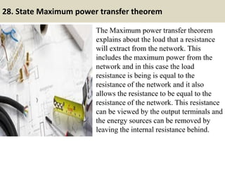 28. State Maximum power transfer theorem
The Maximum power transfer theorem
explains about the load that a resistance
will extract from the network. This
includes the maximum power from the
network and in this case the load
resistance is being is equal to the
resistance of the network and it also
allows the resistance to be equal to the
resistance of the network. This resistance
can be viewed by the output terminals and
the energy sources can be removed by
leaving the internal resistance behind.
 