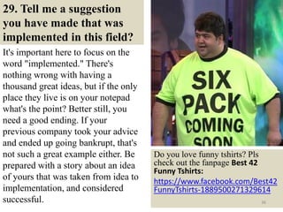 29. Tell me a suggestion
you have made that was
implemented in this field?
It's important here to focus on the
word "implemented." There's
nothing wrong with having a
thousand great ideas, but if the only
place they live is on your notepad
what's the point? Better still, you
need a good ending. If your
previous company took your advice
and ended up going bankrupt, that's
not such a great example either. Be
prepared with a story about an idea
of yours that was taken from idea to
implementation, and considered
successful.
Do you love funny tshirts? Pls
check out the fanpage Best 42
Funny Tshirts:
https://www.facebook.com/Best42
FunnyTshirts-1889500271329614
36
 
