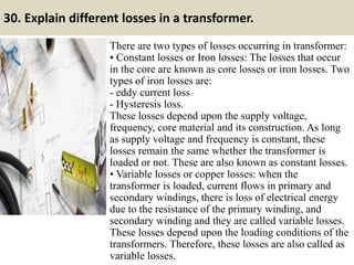 30. Explain different losses in a transformer.
There are two types of losses occurring in transformer:
• Constant losses or Iron losses: The losses that occur
in the core are known as core losses or iron losses. Two
types of iron losses are:
- eddy current loss
- Hysteresis loss.
These losses depend upon the supply voltage,
frequency, core material and its construction. As long
as supply voltage and frequency is constant, these
losses remain the same whether the transformer is
loaded or not. These are also known as constant losses.
• Variable losses or copper losses: when the
transformer is loaded, current flows in primary and
secondary windings, there is loss of electrical energy
due to the resistance of the primary winding, and
secondary winding and they are called variable losses.
These losses depend upon the loading conditions of the
transformers. Therefore, these losses are also called as
variable losses.
 