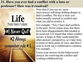 31. Have you ever had a conflict with a boss or
professor? How was it resolved?
Note that if you say no, most
interviewers will keep drilling deeper to
find a conflict. The key is how you
behaviourally reacted to conflict and
what you did to resolve it.
For example: “Yes, I have had conflicts
in the past. Never major ones, but there
have been disagreements that needed to
be resolved. I've found that when conflict
occurs, it helps to fully understand the
other person’s perspective, so I take time
to listen to their point of view, and then I
seek to work out a collaborative solution.
For example . . .”
Focus your answer on the behavioural
process for resolving the conflict and
working collaboratively. 38
 