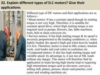 32. Explain different types of D.C motors? Give their
applications
Different type of DC motors and their applications are as
follows:-
• Shunt motors: It has a constant speed though its starting
torque is not very high. Therefore, it is suitable for
constant speed drive, where high starting torque is not
required such as pumps, blowers, fan, lathe machines,
tools, belt or chain conveyor etc.
• Service motors: It has high starting torque & its speed is
inversely proportional to the loading conditions i.e. when
lightly loaded, the speed is high and when heavily loaded,
it is low. Therefore, motor is used in lifts, cranes, traction
work, coal loader and coal cutter in coalmines etc.
• Compound motors: It also has high starting torque and
variable speed. Its advantage is, it can run at NIL loads
without any danger. This motor will therefore find its
application in loads having high inertia load or requiring
high intermittent torque such as elevators, conveyor,
rolling mill, planes, presses, shears and punches, coal
cutter and winding machines etc.
 