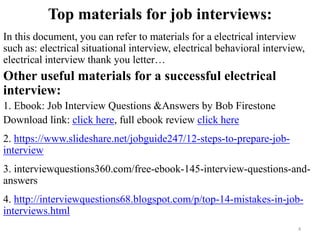 Top materials for job interviews:
In this document, you can refer to materials for a electrical interview
such as: electrical situational interview, electrical behavioral interview,
electrical interview thank you letter…
Other useful materials for a successful electrical
interview:
1. Ebook: Job Interview Questions &Answers by Bob Firestone
Download link: click here, full ebook review click here
2. https://www.slideshare.net/jobguide247/12-steps-to-prepare-job-
interview
,
3. interviewquestions360.com/free-ebook-145-interview-questions-and-
answers
4. http://interviewquestions68.blogspot.com/p/top-14-mistakes-in-job-
interviews.html
4
 