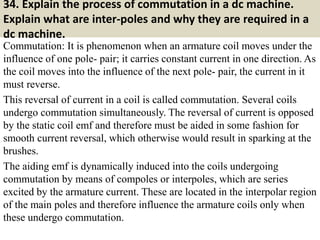 34. Explain the process of commutation in a dc machine.
Explain what are inter-poles and why they are required in a
dc machine.
Commutation: It is phenomenon when an armature coil moves under the
influence of one pole- pair; it carries constant current in one direction. As
the coil moves into the influence of the next pole- pair, the current in it
must reverse.
This reversal of current in a coil is called commutation. Several coils
undergo commutation simultaneously. The reversal of current is opposed
by the static coil emf and therefore must be aided in some fashion for
smooth current reversal, which otherwise would result in sparking at the
brushes.
The aiding emf is dynamically induced into the coils undergoing
commutation by means of compoles or interpoles, which are series
excited by the armature current. These are located in the interpolar region
of the main poles and therefore influence the armature coils only when
these undergo commutation.
 