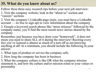 35. What do you know about us?
Follow these three easy research tips before your next job interview:
1. Visit the company website; look in the “about us” section and
“careers” sections
2. Visit the company’s LinkedIn page (note, you must have a LinkedIn
account — its free to sign up) to view information about the company
3. Google a keyword search phrase like “press releases” followed by the
company name; you’ll find the most recent news stories shared by the
company
Remember, just because you have done your “homework”, it does not
mean you need to share ALL of it during the interview! Reciting every
fact you’ve learned is almost as much of a turn off as not knowing
anything at all! At a minimum, you should include the following in your
answer:
1. What type of product or service the company sells
2. How long the company has been in business
3. What the company culture is like OR what the company mission
statement is, and how the culture and/or mission relate to your values or
personality 42
 