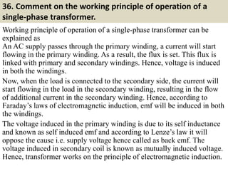 36. Comment on the working principle of operation of a
single-phase transformer.
Working principle of operation of a single-phase transformer can be
explained as
An AC supply passes through the primary winding, a current will start
flowing in the primary winding. As a result, the flux is set. This flux is
linked with primary and secondary windings. Hence, voltage is induced
in both the windings.
Now, when the load is connected to the secondary side, the current will
start flowing in the load in the secondary winding, resulting in the flow
of additional current in the secondary winding. Hence, according to
Faraday’s laws of electromagnetic induction, emf will be induced in both
the windings.
The voltage induced in the primary winding is due to its self inductance
and known as self induced emf and according to Lenze’s law it will
oppose the cause i.e. supply voltage hence called as back emf. The
voltage induced in secondary coil is known as mutually induced voltage.
Hence, transformer works on the principle of electromagnetic induction.
 