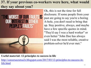 37. If your previous co-workers were here, what would
they say about you?
Ok, this is not the time for full
disclosure. If some people from your
past are going to say you're a boring
A-hole, you don't need to bring that
up. Stay positive, always, and maybe
have a few specific quotes in mind.
"They'd say I was a hard worker" or
even better "John Doe has always
said I was the most reliable, creative
problem-solver he'd ever met."
44
Useful material: 12 principles to success in life
http://careersecretsa2z.blogspot.com/2017/03/12-principles-to-success-in-
life.html
 