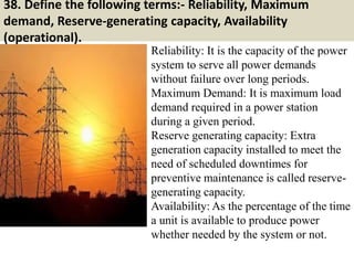 38. Define the following terms:- Reliability, Maximum
demand, Reserve-generating capacity, Availability
(operational).
Reliability: It is the capacity of the power
system to serve all power demands
without failure over long periods.
Maximum Demand: It is maximum load
demand required in a power station
during a given period.
Reserve generating capacity: Extra
generation capacity installed to meet the
need of scheduled downtimes for
preventive maintenance is called reserve-
generating capacity.
Availability: As the percentage of the time
a unit is available to produce power
whether needed by the system or not.
 