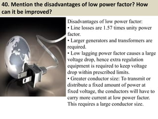 40. Mention the disadvantages of low power factor? How
can it be improved?
Disadvantages of low power factor:
• Line losses are 1.57 times unity power
factor.
• Larger generators and transformers are
required.
• Low lagging power factor causes a large
voltage drop, hence extra regulation
equipment is required to keep voltage
drop within prescribed limits.
• Greater conductor size: To transmit or
distribute a fixed amount of power at
fixed voltage, the conductors will have to
carry more current at low power factor.
This requires a large conductor size.
 
