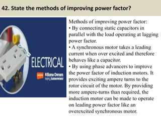 42. State the methods of improving power factor?
Methods of improving power factor:
• By connecting static capacitors in
parallel with the load operating at lagging
power factor.
• A synchronous motor takes a leading
current when over excited and therefore
behaves like a capacitor.
• By using phase advancers to improve
the power factor of induction motors. It
provides exciting ampere turns to the
rotor circuit of the motor. By providing
more ampere-turns than required, the
induction motor can be made to operate
on leading power factor like an
overexcited synchronous motor.
 