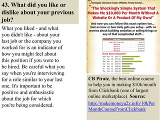 43. What did you like or
dislike about your previous
job?
What you liked - and what
you didn't like - about your
last job or the company you
worked for is an indicator of
how you might feel about
this position if you were to
be hired. Be careful what you
say when you're interviewing
for a role similar to your last
one. It's important to be
positive and enthusiastic
about the job for which
you're being considered.
50
CB Pirate, the best online course
to help you in making $10k/month
from Clickbank (one of largest
online marketplace). Source:
http://makemoneya2z.info/10kPer
MonthCourseFromClickbank
 