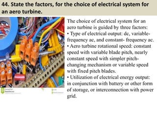 44. State the factors, for the choice of electrical system for
an aero turbine.
The choice of electrical system for an
aero turbine is guided by three factors:
• Type of electrical output: dc, variable-
frequency ac, and constant- frequency ac.
• Aero turbine rotational speed: constant
speed with variable blade pitch, nearly
constant speed with simpler pitch-
changing mechanism or variable speed
with fixed pitch blades.
• Utilization of electrical energy output:
in conjunction with battery or other form
of storage, or interconnection with power
grid.
 