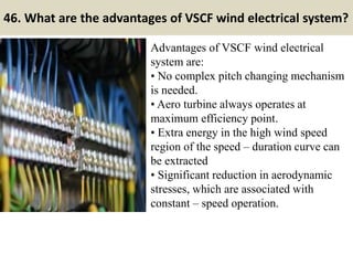 46. What are the advantages of VSCF wind electrical system?
Advantages of VSCF wind electrical
system are:
• No complex pitch changing mechanism
is needed.
• Aero turbine always operates at
maximum efficiency point.
• Extra energy in the high wind speed
region of the speed – duration curve can
be extracted
• Significant reduction in aerodynamic
stresses, which are associated with
constant – speed operation.
 