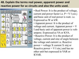 48. Explain the terms real power, apparent power and
reactive power for ac circuits and also the units used.
• Real Power: It is the product of voltage,
current and power factor i.e. P = V I cos j
and basic unit of real power is watt. i.e.
Expressed as W or kW.
• Apparent power: It is the product of
voltage and current. Apparent power = V
I and basic unit of apparent power is volt-
ampere. Expressed as VA or KVA.
• Reactive Power: It is the product of
voltage, current and sine of angle between
the voltage and current i.e. Reactive
power = voltage X current X sinj or
Reactive power = V I sin j and has no
other unit but expressed in VAR or
KVAR.
 