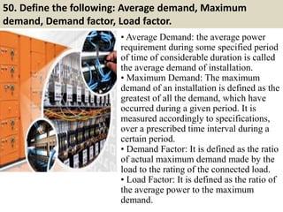 50. Define the following: Average demand, Maximum
demand, Demand factor, Load factor.
• Average Demand: the average power
requirement during some specified period
of time of considerable duration is called
the average demand of installation.
• Maximum Demand: The maximum
demand of an installation is defined as the
greatest of all the demand, which have
occurred during a given period. It is
measured accordingly to specifications,
over a prescribed time interval during a
certain period.
• Demand Factor: It is defined as the ratio
of actual maximum demand made by the
load to the rating of the connected load.
• Load Factor: It is defined as the ratio of
the average power to the maximum
demand.
 