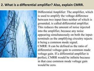 2. What is a differential amplifier? Also, explain CMRR.
Differential Amplifier: The amplifier, which
is used to amplify the voltage difference
between two input-lines neither of which is
grounded, is called differential amplifier.
This reduces the amount of noise injected
into the amplifier, because any noise
appearing simultaneously on both the input-
terminals as the amplifying circuitry rejects
it being a common mode signal.
CMRR: It can be defined as the ratio of
differential voltage-gain to common made
voltage gain. If a differential amplifier is
perfect, CMRR would be infinite because
in that case common mode voltage gain
would be zero.
 