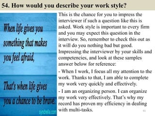 54. How would you describe your work style?
This is the chance for you to impress the
interviewer if such a question like this is
asked. Work style is important to every firm
and you may expect this question in the
interview. So, remember to check this out as
it will do you nothing bad but good.
Impressing the interviewer by your skills and
competencies, and look at these samples
answer below for reference:
- When I work, I focus all my attention to the
work. Thanks to that, I am able to complete
my work very quickly and effectively.
- I am an organizing person. I can organize
my work very effectively. That’s why my
record has proven my efficiency in dealing
with multi-tasks. 61
 