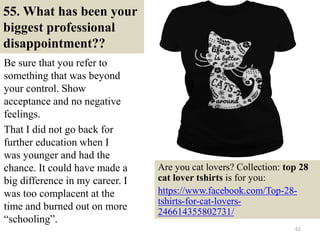 55. What has been your
biggest professional
disappointment??
Be sure that you refer to
something that was beyond
your control. Show
acceptance and no negative
feelings.
That I did not go back for
further education when I
was younger and had the
chance. It could have made a
big difference in my career. I
was too complacent at the
time and burned out on more
“schooling”.
62
Are you cat lovers? Collection: top 28
cat lover tshirts is for you:
https://www.facebook.com/Top-28-
tshirts-for-cat-lovers-
246614355802731/
 