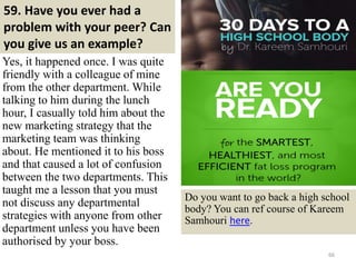 59. Have you ever had a
problem with your peer? Can
you give us an example?
66
Yes, it happened once. I was quite
friendly with a colleague of mine
from the other department. While
talking to him during the lunch
hour, I casually told him about the
new marketing strategy that the
marketing team was thinking
about. He mentioned it to his boss
and that caused a lot of confusion
between the two departments. This
taught me a lesson that you must
not discuss any departmental
strategies with anyone from other
department unless you have been
authorised by your boss.
Do you want to go back a high school
body? You can ref course of Kareem
Samhouri here.
 