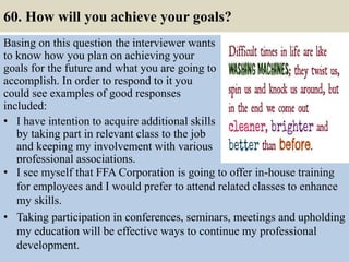 60. How will you achieve your goals?
Basing on this question the interviewer wants
to know how you plan on achieving your
goals for the future and what you are going to
accomplish. In order to respond to it you
could see examples of good responses
included:
• I have intention to acquire additional skills
by taking part in relevant class to the job
and keeping my involvement with various
professional associations.
67
• I see myself that FFA Corporation is going to offer in-house training
for employees and I would prefer to attend related classes to enhance
my skills.
• Taking participation in conferences, seminars, meetings and upholding
my education will be effective ways to continue my professional
development.
 