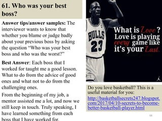 61. Who was your best
boss?
Answer tips/answer samples: The
interviewer wants to know that
whether you blame or judge badly
about your previous boss by asking
the question “Who was your best
boss and who was the worst?”
Best Answer: Each boss that I
worked for taught me a good lesson.
What to do from the advice of good
ones and what not to do from the
challenging ones.
From the beginning of my job, a
mentor assisted me a lot, and now we
still keep in touch. Truly speaking, I
have learned something from each 68
Do you love basketball? This is a
useful material for you:
http://basketballsecrets247.blogspot.
com/2017/04/10-secrets-to-become-
better-basketball-player.html
 