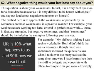 62. What negative thing would your last boss say about you?
This question is about your weaknesses. In fact, it is a very hard question
for a candidate to answer as it is very difficult to be honest with oneself
and say out loud about negative comments on himself.
The method here is to approach the weaknesses, or particularly the
comments on those weaknesses, in a positive manner. For example, your
weaknesses are working too hard, or tend to perfection at work… those,
in fact, are strengths, but negative sometimes, and that “sometimes”
should be included in the examples following your answer.
69
For example: “My old boss told me I was
such a workaholic. But I didn’t think that
was a weakness, though there was
sometimes it caused me quite a ruckus
when I took over too many tasks at the
same time. Anyway, I have learn since then
the skill to delegate and cooperate with
others to complete the job more effectively.
 
