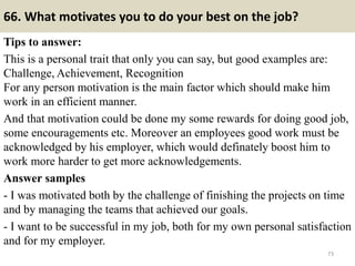 66. What motivates you to do your best on the job?
Tips to answer:
This is a personal trait that only you can say, but good examples are:
Challenge, Achievement, Recognition
For any person motivation is the main factor which should make him
work in an efficient manner.
And that motivation could be done my some rewards for doing good job,
some encouragements etc. Moreover an employees good work must be
acknowledged by his employer, which would definately boost him to
work more harder to get more acknowledgements.
Answer samples
- I was motivated both by the challenge of finishing the projects on time
and by managing the teams that achieved our goals.
- I want to be successful in my job, both for my own personal satisfaction
and for my employer.
73
 