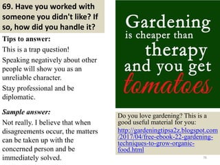 69. Have you worked with
someone you didn't like? If
so, how did you handle it?
Tips to answer:
This is a trap question!
Speaking negatively about other
people will show you as an
unreliable character.
Stay professional and be
diplomatic.
Sample answer:
Not really. I believe that when
disagreements occur, the matters
can be taken up with the
concerned person and be
immediately solved. 76
Do you love gardening? This is a
good useful material for you:
http://gardeningtipsa2z.blogspot.com
/2017/04/free-ebook-22-gardening-
techniques-to-grow-organic-
food.html
 
