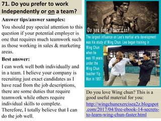 71. Do you prefer to work
Independently or on a team?
Answer tips/answer samples:
You should pay special attention to this
question if your potential employer is
one that requires much teamwork such
as those working in sales & marketing
areas.
Best answer:
I can work well both individually and
in a team. I believe your company is
recruiting just exact candidates as I
have read from the job descriptions,
there are some duties that require
teamwork while others require
individual skills to complete.
Therefore, I totally believe that I can
do the job well. 78
Do you love Wing chun? This is a
good useful material for you:
http://wingchunexercisea2z.blogspot
.com/2017/04/free-ebook-14-secrets-
to-learn-wing-chun-faster.html
 