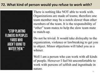 72. What kind of person would you refuse to work with?
There is nothing like NOT able to work with.
Organizations are made of teams; therefore one
team member may be a notch slower than other
members of the team. It is the responsibility of
“other” team mates to help the slow team mate
to match-up.
Do not be trivial. It would take disloyalty to the
organization, violence or lawbreaking to get you
to object. Minor objections will label you as a
whiner.
Well I am a person who can work with all kinds
of people. However I feel bit uncomfortable to
work with persons of selfish and ingratitude in
nature.
79
 