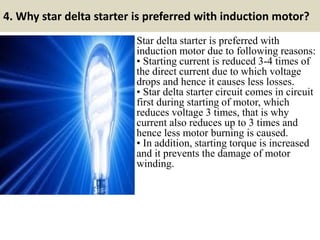 4. Why star delta starter is preferred with induction motor?
Star delta starter is preferred with
induction motor due to following reasons:
• Starting current is reduced 3-4 times of
the direct current due to which voltage
drops and hence it causes less losses.
• Star delta starter circuit comes in circuit
first during starting of motor, which
reduces voltage 3 times, that is why
current also reduces up to 3 times and
hence less motor burning is caused.
• In addition, starting torque is increased
and it prevents the damage of motor
winding.
 