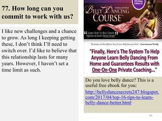 77. How long can you
commit to work with us?
I like new challenges and a chance
to grow. As long I keeping getting
these, I don’t think I’ll need to
switch over. I’d like to believe that
this relationship lasts for many
years. However, I haven’t set a
time limit as such.
84
Do you love belly dance? This is a
useful free ebook for you:
http://bellydancesecrets247.blogspot.
com/2017/04/top-16-tips-to-learn-
belly-dance-better.html
 