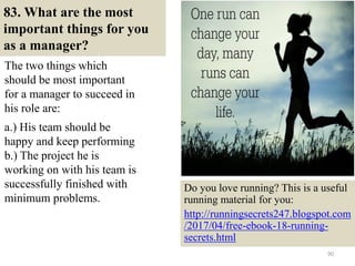 83. What are the most
important things for you
as a manager?
The two things which
should be most important
for a manager to succeed in
his role are:
.
a.) His team should be
happy and keep performing
b.) The project he is
working on with his team is
successfully finished with
minimum problems.
90
Do you love running? This is a useful
running material for you:
http://runningsecrets247.blogspot.com
/2017/04/free-ebook-18-running-
secrets.html
 