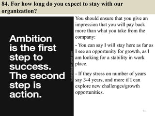 84. For how long do you expect to stay with our
organization?
You should ensure that you give an
impression that you will pay back
more than what you take from the
company:
.
- You can say I will stay here as far as
I see an opportunity for growth, as I
am looking for a stability in work
place.
.
- If they stress on number of years
say 3-4 years, and more if I can
explore new challenges/growth
opportunities.
91
 