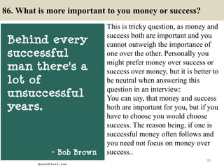 86. What is more important to you money or success?
This is tricky question, as money and
success both are important and you
cannot outweigh the importance of
one over the other. Personally you
might prefer money over success or
success over money, but it is better to
be neutral when answering this
question in an interview:
You can say, that money and success
both are important for you, but if you
have to choose you would choose
success. The reason being, if one is
successful money often follows and
you need not focus on money over
success..
93
 