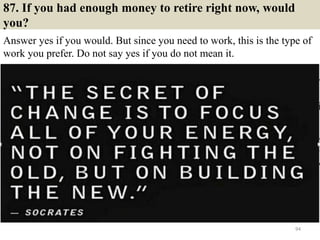 87. If you had enough money to retire right now, would
you?
Answer yes if you would. But since you need to work, this is the type of
work you prefer. Do not say yes if you do not mean it.
94
 