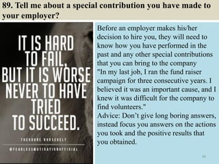 89. Tell me about a special contribution you have made to
your employer?
Before an employer makes his/her
decision to hire you, they will need to
know how you have performed in the
past and any other special contributions
that you can bring to the company
"In my last job, I ran the fund raiser
campaign for three consecutive years. I
believed it was an important cause, and I
knew it was difficult for the company to
find volunteers."
Advice: Don’t give long boring answers,
instead focus you answers on the actions
you took and the positive results that
you obtained.
96
 