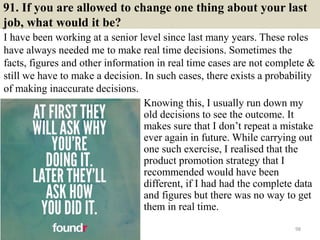 91. If you are allowed to change one thing about your last
job, what would it be?
I have been working at a senior level since last many years. These roles
have always needed me to make real time decisions. Sometimes the
facts, figures and other information in real time cases are not complete &
still we have to make a decision. In such cases, there exists a probability
of making inaccurate decisions.
98
Knowing this, I usually run down my
old decisions to see the outcome. It
makes sure that I don’t repeat a mistake
ever again in future. While carrying out
one such exercise, I realised that the
product promotion strategy that I
recommended would have been
different, if I had had the complete data
and figures but there was no way to get
them in real time.
 