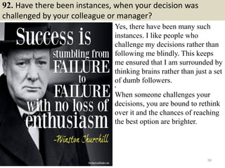 92. Have there been instances, when your decision was
challenged by your colleague or manager?
Yes, there have been many such
instances. I like people who
challenge my decisions rather than
following me blindly. This keeps
me ensured that I am surrounded by
thinking brains rather than just a set
of dumb followers.
g
When someone challenges your
decisions, you are bound to rethink
over it and the chances of reaching
the best option are brighter.
99
 