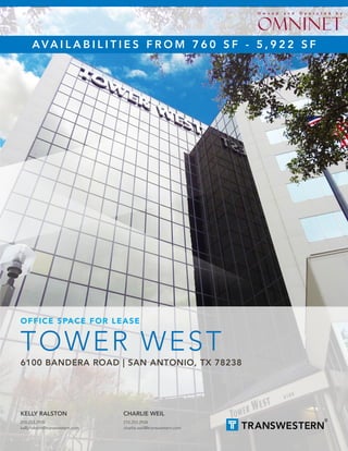 TOWER WEST
6100 BANDERA ROAD | SAN ANTONIO, TX 78238
OFFICE SPACE FOR LEASE
KELLY RALSTON
210.253.2928
kelly.ralston@transwestern.com
CHARLIE WEIL
210.253.2934
charlie.weil@transwestern.com
AVA I L A B I L I T I E S F R O M 7 6 0 S F - 5 , 9 2 2 S F
O w n e d a n d O p e r a t e d b y
 