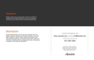 Conclusion
Mobile provides unique opportunities to deliver more effective
marketing. By leveraging strategic focus and best practices, a
merchant can go a long way toward maximizing mobile sales.
About Apsalar
Apsalar Mobile Marketing Cloud helps app marketers solve their
biggest challenge: attracting and developing profitable, loyal users.
Rely on Apsalar to optimize installs, analyze the business, build
high-performing audiences, and distribute audiences to partners for
customized marketing efforts like engaging new users, winning back
uninstallers, and closing cart abandoners.
FOR MORE INFORMATION, VISIT
https://apsalar.com or email info@Apsalar.com.
In the US you can also call
877-590-1854
Copyright 2017, Apsalar, Inc. All rights
reserved. Apsalar and the Apsalar logo are
trademarks of Apsalar, Inc. All other brand
names and logos referenced herein are
property of their respective owners.
 