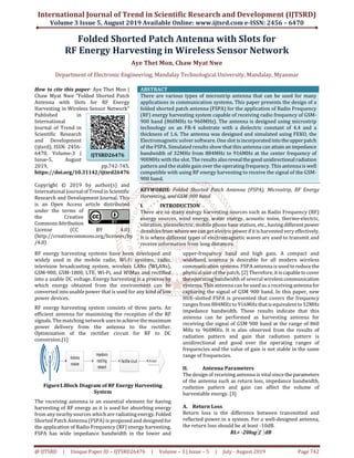 International Journal of Trend in Scientific Research and Development (IJTSRD)
Volume 3 Issue 5, August 2019 Available Online: www.ijtsrd.com e-ISSN: 2456 – 6470
@ IJTSRD | Unique Paper ID – IJTSRD26476 | Volume – 3 | Issue – 5 | July - August 2019 Page 742
Folded Shorted Patch Antenna with Slots for
RF Energy Harvesting in Wireless Sensor Network
Aye Thet Mon, Chaw Myat Nwe
Department of Electronic Engineering, Mandalay Technological University, Mandalay, Myanmar
How to cite this paper: Aye Thet Mon |
Chaw Myat Nwe "Folded Shorted Patch
Antenna with Slots for RF Energy
Harvesting in Wireless Sensor Network"
Published in
International
Journal of Trend in
Scientific Research
and Development
(ijtsrd), ISSN: 2456-
6470, Volume-3 |
Issue-5, August
2019, pp.742-745,
https://doi.org/10.31142/ijtsrd26476
Copyright © 2019 by author(s) and
International Journalof Trendin Scientific
Research and Development Journal. This
is an Open Access article distributed
under the terms of
the Creative
CommonsAttribution
License (CC BY 4.0)
(http://creativecommons.org/licenses/by
/4.0)
ABSTRACT
There are various types of microstrip antenna that can be used for many
applications in communication systems. This paper presents the design of a
folded shorted patch antenna (FSPA) for the application of Radio Frequency
(RF) energy harvesting system capable of receiving radio frequency of GSM-
900 band (860MHz to 960MHz). The antenna is designed using microstrip
technology on an FR-4 substrate with a dielectric constant of 4.4 and a
thickness of 1.6. The antenna was designed and simulated using FEKO, the
Electromagnetic solver software. One slot isincorporatedintotheupperpatch
of the FSPA. Simulated results show that this antenna can attain an impedance
bandwidth of 32MHz from 884MHz to 916MHz at the center frequency of
900MHz with the slot. The results alsorevealthegood unidirectionalradiation
pattern and the stable gain over the operating frequency. This antenna is well
compatible with using RF energy harvesting to receive the signal of the GSM-
900 band.
KEYWORDS: Folded Shorted Patch Antenna (FSPA), Microstrip, RF Energy
Harvesting, and GSM-900 band
I. INTRODUCTION
There are so many energy harvesting sources such as Radio Frequency (RF)
energy sources, wind energy, water energy, acoustic noise, thermo-electric,
vibration, piezoelectric, mobile phone base station, etc., having differentpower
densities from where we can get electricpowerif itisharvested very effectively.
It is where different types of electromagnetic waves are used to transmit and
receive information from long distances.
RF energy harvesting systems have been developed and
widely used in the mobile radio, Wi-Fi systems, radio,
television broadcasting system, wireless LANs (WLANs),
GSM-900, GSM-1800, LTE, Wi-Fi, and WiMax and rectified
into a usable DC voltage. Energy harvesting is a process by
which energy obtained from the environment can be
converted into usable power that is used for any kind of low
power devices.
RF energy harvesting system consists of three parts. An
efficient antenna for maximizing the reception of the RF
signals. The matching network usestoachievethemaximum
power delivery from the antenna to the rectifier.
Optimization of the rectifier circuit for RF to DC
conversion.[1]
Figure1.Block Diagram of RF Energy Harvesting
System
The receiving antenna is an essential element for having
harvesting of RF energy as it is used for absorbing energy
from any nearby sources which are radiating energy.Folded
Shorted Patch Antenna (FSPA) is proposed and designed for
the application of Radio Frequency (RF) energy harvesting.
FSPA has wide impedance bandwidth in the lower and
upper-frequency band and high gain. A compact and
wideband antenna is desirable for all modern wireless
communication systems. FSPA antenna is used toreducethe
physical size of the patch. [2] Therefore, itiscapableto cover
the operating bandwidth of several wirelesscommunication
systems. This antenna can be used as a receivingantennafor
capturing the signal of GSM 900 band. In this paper, new
HUE-slotted FSPA is presented that covers the frequency
ranges from 884MHz to 916MHzthatisequivalentto32MHz
impedance bandwidth. These results indicate that this
antenna can be performed as harvesting antenna for
receiving the signal of GSM 900 band at the range of 860
MHz to 960MHz. It is also observed from the results of
radiation pattern and gain that radiation pattern is
unidirectional and good over the operating ranges of
frequencies and the value of gain is not stable in the same
range of frequencies.
II. Antenna Parameters
The design of receiving antenna is vital since theparameters
of the antenna such as return loss, impedance bandwidth,
radiation pattern and gain can affect the volume of
harvestable energy. [3]
A. Return Loss
Return loss is the difference between transmitted and
reflected power in a system. For a well-designed antenna,
the return loss should be at least -10dB.
RL= -20log dB
IJTSRD26476
 
