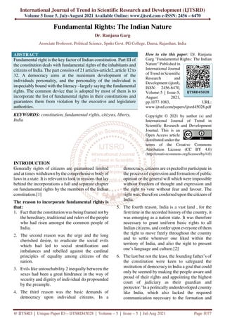 International Journal of Trend in Scientific Research and Development (IJTSRD)
Volume 5 Issue 5, July-August 2021 Available Online: www.ijtsrd.com e-ISSN: 2456 – 6470
@ IJTSRD | Unique Paper ID – IJTSRD45028 | Volume – 5 | Issue – 5 | Jul-Aug 2021 Page 1077
Fundamental Rights: The Indian Nature
Dr. Ranjana Garg
Associate Professor, Political Science, Spnks Govt. PG College, Dausa, Rajasthan, India
ABSTRACT
Fundamental right is the key factor of Indian constitution. Part III of
the constitution deals with fundamental rights of the inhabitants and
citizens of India. The part consists of 21 articles-article2, article 12 to
32. A democracy aims at the maximum development of the
individuals personality, and the personality of the individual is
inspeciably bound with the literacy –largely saying the fundamental
rights. The common device that is adopted by most of them is to
incorporate the list of fundamental rights in their constitutions and
guarantees them from violation by the executive and legislature
authorities.
KEYWORDS: constitution, fundamental rights, citizens, liberty,
India
How to cite this paper: Dr. Ranjana
Garg "Fundamental Rights: The Indian
Nature" Published in
International Journal
of Trend in Scientific
Research and
Development (ijtsrd),
ISSN: 2456-6470,
Volume-5 | Issue-5,
August 2021,
pp.1077-1083, URL:
www.ijtsrd.com/papers/ijtsrd45028.pdf
Copyright © 2021 by author (s) and
International Journal of Trend in
Scientific Research and Development
Journal. This is an
Open Access article
distributed under the
terms of the Creative Commons
Attribution License (CC BY 4.0)
(http://creativecommons.org/licenses/by/4.0)
INTRODUCTION
Generally rights of citizens are guaranteed limited
and at times withdrawn by the comprehensive body of
laws in a state. It is relevant to look in reasons that lay
behind the incorporations a full and separate chapter
on fundamental rights by the members of the Indian
constitution.[1]
The reason to incorporate fundamental rights is
that:
1. Fact that the constitution was being framed not by
the hereditary, traditional and rulers of the people
who had risen amongst the common people of
India.
2. The second reason was the urge and the long
cherished desire, to eradicate the social evils
which had led to social stratification and
imbalances and rebelled against the cardinal
principles of equality among citizens of the
nation.
3. Evils like untouchability 2 inequally between the
sexes had been a great hindrance in the way of
security and dignity of individual do propounded
by the preample.
4. The third reason was the basic demands of
democracy upon individual citizens. In a
democracy, citizens are expected to participate in
the process of expression and formation of public
opinion or the general will which were impossible
without freedom of thought and expression and
the right to vote without fear and favour. The
right was, therefore conferred upon the citizens of
India.
5. The fourth reason, India is a vast land , for the
first time in the recorded history of the country, it
was emerging as a nation state. It was therefore
necessary to grant uniform basic rights to all
Indian citizens, and confer upon everyone of them
the right to move freely throughout the country
and to settle wherever one liked within the
territory of India, and also the right to present
one’s language and culture.[2]
6. The last but not the least, the founding father’s of
the constitution were keen to safeguard the
institution of democracy in India a goal that could
only be seemed by making the people aware and
proud of their rights and appointing the highest
court of judiciary as their guardian and
protector.”In a politically underdeveloped country
like India, which also lacked the required
communication necessary to the formation and
IJTSRD45028
 