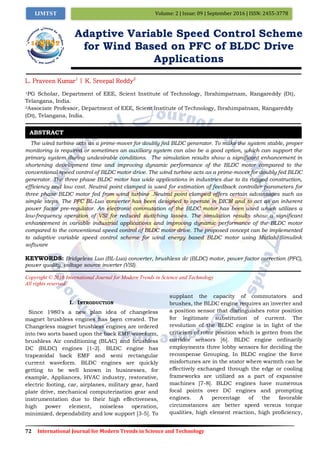 72 International Journal for Modern Trends in Science and Technology
Volume: 2 | Issue: 09 | September 2016 | ISSN: 2455-3778IJMTST
Adaptive Variable Speed Control Scheme
for Wind Based on PFC of BLDC Drive
Applications
L. Praveen Kumar1
| K. Sreepal Reddy2
1PG Scholar, Department of EEE, Scient Institute of Technology, Ibrahimpatnam, Rangareddy (Dt),
Telangana, India.
2Associate Professor, Department of EEE, Scient Institute of Technology, Ibrahimpatnam, Rangareddy
(Dt), Telangana, India.
The wind turbine acts as a prime-mover for doubly fed BLDC generator. To make the system stable, proper
monitoring is required or sometimes an auxiliary system can also be a good option, which can support the
primary system during undesirable conditions. The simulation results show a significant enhancement in
shortening development time and improving dynamic performance of the BLDC motor compared to the
conventional speed control of BLDC motor drive. The wind turbine acts as a prime-mover for doubly fed BLDC
generator. The three phase BLDC motor has wide applications in industries due to its rugged construction,
efficiency and low cost. Neutral point clamped is used for estimation of feedback controller parameters for
three phase BLDC motor fed from wind turbine .Neutral point clamped offers certain advantages such as
simple steps. The PFC BL-Luo converter has been designed to operate in DICM and to act as an inherent
power factor pre-regulator. An electronic commutation of the BLDC motor has been used which utilizes a
low-frequency operation of VSI for reduced switching losses. The simulation results show a significant
enhancement in variable industrial applications and improving dynamic performance of the BLDC motor
compared to the conventional speed control of BLDC motor drive. The proposed concept can be implemented
to adaptive variable speed control scheme for wind energy based BLDC motor using Matlab/Simulink
software
KEYWORDS: Bridgeless Luo (BL-Luo) converter, brushless dc (BLDC) motor, power factor correction (PFC),
power quality, voltage source inverter (VSI).
Copyright © 2016 International Journal for Modern Trends in Science and Technology
All rights reserved.
I. INTRODUCTION
Since 1980's a new plan idea of changeless
magnet brushless engines has been created. The
Changeless magnet brushless engines are ordered
into two sorts based upon the back EMF waveform,
brushless Air conditioning (BLAC) and brushless
DC (BLDC) engines [1-2]. BLDC engine has
trapezoidal back EMF and semi rectangular
current waveform. BLDC engines are quickly
getting to be well known in businesses, for
example, Appliances, HVAC industry, restorative,
electric footing, car, airplanes, military gear, hard
plate drive, mechanical computerization gear and
instrumentation due to their high effectiveness,
high power element, noiseless operation,
minimized, dependability and low support [3-5]. To
supplant the capacity of commutators and
brushes, the BLDC engine requires an inverter and
a position sensor that distinguishes rotor position
for legitimate substitution of current. The
revolution of the BLDC engine is in light of the
criticism of rotor position which is gotten from the
corridor sensors [6]. BLDC engine ordinarily
employments three lobby sensors for deciding the
recompense Grouping. In BLDC engine the force
misfortunes are in the stator where warmth can be
effectively exchanged through the edge or cooling
frameworks are utilized as a part of expansive
machines [7-8]. BLDC engines have numerous
focal points over DC engines and prompting
engines. A percentage of the favorable
circumstances are better speed versus torque
qualities, high element reaction, high proficiency,
ABSTRACT
 