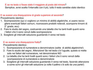 E se ne testo ci fosse stato il maggiore al posto del minore?
    Semplice, avrei scelto l’intervallo con il più, tutto il resto sarebbe stato identico


E se avessi una disequazione di grado superiore al secondo?
Procedimento identico:
1. Scomposizione (qui ci vogliono un minimo di abilità algebriche, si usano racco-
   gliere eventuali fattori comuni, riconoscere prodotti notevoli, scomporre trinomi di
   2° grado, ecc)
2. Fare lo studio del segno, costruendo una tabella che ha tanti livelli quanti sono
   i fattori che ti sono venuti dalla scomposizione
3. Scegliere gli intervalli soluzione guardando il verso nel testo


  E se avessi una disequazione fratta?
  Procedimento identico:
  1. Scomposizione di numeratore e denominatore (solite di abilità algebriche!)
  2. Fare lo studio del segno. Attenzione! Se nel testo c’è l’uguale, questo si mette
     solo nei fattori del numeratore, nel denominatore NO
  2. La tabella che ha tanti livelli quanti sono i fattori che ti sono venuti dalla
     scomposizione di numeratore e denominatore
  3. Scegliere gli intervalli soluzione guardando il verso nel testo, facendo attenzione
     a come scrivi gli intervalli soluzione (a volte il pallino c’è solo da una parte!)
 