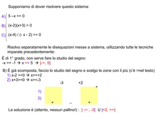 Supponiamo di dover risolvere questo sistema:

A) 5 –x <= 0

B) (x-2)(x+3) > 0

C) (x-4) / (- x - 2) >= 0


   Risolvo separatamente le disequazioni messe a sistema, utilizzando tutte le tecniche
   imparate precedentemente:
È di 1° grado, non serve fare lo studio del segno:
-x >= -1  x <= 5  ]-∞, 5]
B) È già scomposta, faccio lo studio del segno e scelgo le zone con il più (c’è >nel testo)
  1) x-2 ><0  x><+2
  2) x+3><0  x><-3
                                 -3         +2

                      1)
                      2)
                              +          _           +
    La soluzione è (attento, nessun pallino!) : ] -∞ , -3[ U ]+2, +∞[
 