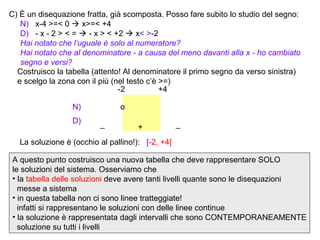 C) È un disequazione fratta, già scomposta. Posso fare subito lo studio del segno:
   N) x-4 >=< 0  x>=< +4
   D) - x - 2 > < =  - x > < +2  x< >-2
   Hai notato che l’uguale è solo al numeratore?
   Hai notato che al denominatore - a causa del meno davanti alla x - ho cambiato
   segno e versi?
  Costruisco la tabella (attento! Al denominatore il primo segno da verso sinistra)
  e scelgo la zona con il più (nel testo c’è >=)
                                -2           +4

                  N)            o
                  D)      _                        _
                                      +
   La soluzione è (occhio al pallino!): [-2, +4[

A questo punto costruisco una nuova tabella che deve rappresentare SOLO
le soluzioni del sistema. Osserviamo che
• la tabella delle soluzioni deve avere tanti livelli quante sono le disequazioni
  messe a sistema
• in questa tabella non ci sono linee tratteggiate!
  infatti si rappresentano le soluzioni con delle linee continue
• la soluzione è rappresentata dagli intervalli che sono CONTEMPORANEAMENTE
  soluzione su tutti i livelli
 