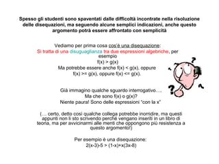 Spesso gli studenti sono spaventati dalle difficoltà incontrate nella risoluzione
 delle disequazioni, ma seguendo alcune semplici indicazioni, anche questo
              argomento potrà essere affrontato con semplicità


                 Vediamo per prima cosa cos’è una disequazione:
        Si tratta di una disuguaglianza tra due espressioni algebriche, per
                                        esempio
                                       f(x) > g(x)
                   Ma potrebbe essere anche f(x) < g(x), oppure
                           f(x) >= g(x), oppure f(x) <= g(x).


                  Già immagino qualche sguardo interrogativo….
                             Ma che sono f(x) o g(x)?
                  Niente paura! Sono delle espressioni “con la x”

          (… certo, detto così qualche collega potrebbe inorridire, ma questi
           appunti non li sto scrivendo perché vengano inseriti in un libro di
        teoria, ma per avvicinarmi alle menti che oppongono più resistenza a
                                   questo argomento!)

                         Per esempio è una disequazione:
                              2(x-3)-5 > (1-x)+x(3x-8)
 