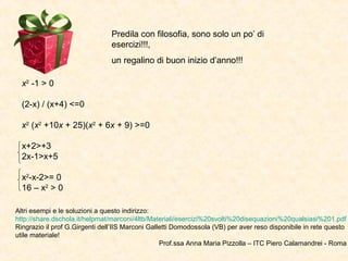 Predila con filosofia, sono solo un po’ di
                                esercizi!!!,
                                un regalino di buon inizio d’anno!!!

  x2 -1 > 0

  (2-x) / (x+4) <=0

  x2 (x2 +10x + 25)(x2 + 6x + 9) >=0

  x+2>+3
  2x-1>x+5

  x2-x-2>= 0
  16 – x2 > 0

Altri esempi e le soluzioni a questo indirizzo:
http://share.dschola.it/helpmat/marconi/4ltb/Materiali/esercizi%20svolti%20disequazioni%20qualsiasi%201.pdf
Ringrazio il prof G.Girgenti dell’IIS Marconi Galletti Domodossola (VB) per aver reso disponibile in rete questo
utile materiale!
                                                  Prof.ssa Anna Maria Pizzolla – ITC Piero Calamandrei - Roma
 