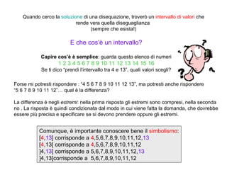 Quando cerco la soluzione di una disequazione, troverò un intervallo di valori che
                           rende vera quella diseguaglianza
                                  (sempre che esista!)

                          E che cos’è un intervallo?

            Capire cos’è è semplice: guarda questo elenco di numeri
                    1 2 3 4 5 6 7 8 9 10 11 12 13 14 15 16
            Se ti dico “prendi l’intervallo tra 4 e 13”, quali valori scegli?

Forse mi potresti rispondere : “4 5 6 7 8 9 10 11 12 13”, ma potresti anche rispondere
“5 6 7 8 9 10 11 12”… qual è la differenza?

La differenza è negli estremi: nella prima risposta gli estremi sono compresi, nella seconda
no . La risposta è quindi condizionata dal modo in cui viene fatta la domanda, che dovrebbe
essere più precisa e specificare se si devono prendere oppure gli estremi.


           Comunque, è importante conoscere bene il simbolismo:
           [4,13] corrisponde a 4,5,6,7,8,9,10,11,12,13
           [4,13[ corrisponde a 4,5,6,7,8,9,10,11,12
           ]4,13] corrisponde a 5,6,7,8,9,10,11,12,13
           ]4,13[corrisponde a 5,6,7,8,9,10,11,12
 